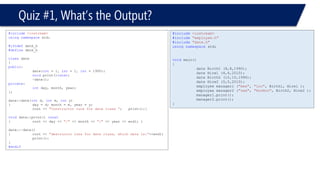 Quiz #1, What’s the Output? 
#include<iostream> 
#include"employee.h" 
#include"date.h" 
usingnamespacestd; 
voidmain() 
{ 
date Birth1 (8,8,1990); 
date Hire1 (4,4,2010); 
date Birth2 (10,10,1990); 
date Hire2 (5,5,2010); 
employee manager1 ("mee", "loo", Birth1, Hire1 ); 
employee manager2 ("zee", "HooHoo", Birth2, Hire2 ); 
manager1.print(); 
manager2.print(); 
} 
#include<iostream> 
usingnamespacestd; 
#ifndefdate_h 
#definedate_h 
classdate 
{ 
public: 
date(int= 1, int= 1, int= 1990); 
voidprint()const; 
~date(); 
private: 
intday, month, year; 
}; 
date::date(intd, intm, inty) 
{day = d; month = m, year = y; 
cout << "Constructor runs for date class “;print();} 
voiddate::print() const 
{cout << day << "/"<< month << "/"<< year << endl; } 
date::~date() 
{cout << "destructor runs for date class, which date is:"<<endl; 
print(); 
} 
#endif  