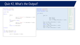 Quiz #2, What’s the Output? 
#include<iostream> 
usingnamespacestd; 
classTest 
{ 
public: 
Test() 
{ 
cout << "const "<< SVariable << endl; 
SVariable++; 
}; 
voidprint() const; 
~Test() 
{cout << "dest "<< SVariable << endl; 
SVariable--; 
}; 
staticintSVariable; 
private: 
}; 
intTest::SVariable = 5; 
voidTest::print() const 
{ 
cout << SVariable << endl; 
} 
#include<iostream> 
#include"MyFile.h" 
usingnamespacestd; 
voidmain() 
{ 
Test T1; 
{ 
Test T2[5]; 
Test TTemp; 
cout << TTemp.SVariable << endl; 
} 
cout << Test::SVariable << endl; 
Test *T3 = &T1; 
staticTest T4; 
cout << Test::SVariable << endl; 
Test* &T5 = T3; 
cout << Test::SVariable << endl; 
} 
const 5 
const 6 
const 7 
const 8 
const 9 
const 10 
const 11 
12 
dest 12 
dest 11 
dest 10 
dest 9 
dest 8 
dest 7 
6 
const 6 
7 
7 
dest 7 
dest 6 