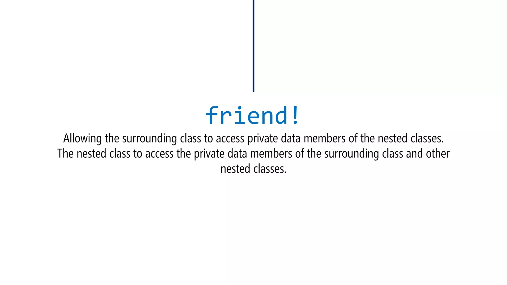 friend! Allowing the surrounding class to access private data members of the nested classes. The nested class to access the private data members of the surrounding class and other nested classes.  