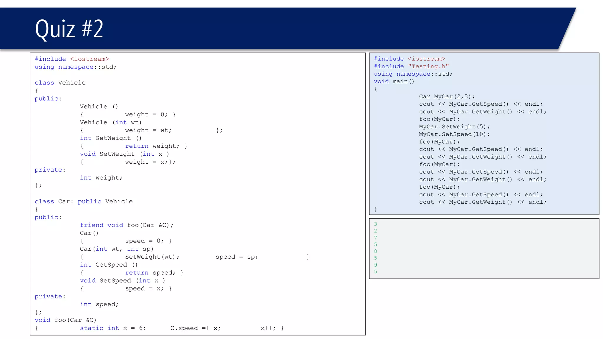 Quiz #2 
#include<iostream> 
usingnamespace::std; 
classVehicle 
{ 
public: 
Vehicle () 
{weight = 0; } 
Vehicle (intwt) 
{weight = wt; }; 
intGetWeight () 
{returnweight; } 
voidSetWeight (intx ) 
{weight = x;}; 
private: 
intweight; 
}; 
classCar: publicVehicle 
{ 
public: 
friendvoidfoo(Car &C); 
Car() 
{speed = 0; } 
Car(intwt, intsp) 
{SetWeight(wt); speed = sp; } 
intGetSpeed () 
{returnspeed; } 
voidSetSpeed (intx ) 
{speed = x; } 
private: 
intspeed; 
}; 
voidfoo(Car &C) 
{staticintx = 6; C.speed =+ x;x++; } 
#include<iostream> 
#include"Testing.h" 
usingnamespace::std; 
voidmain() 
{ 
Car MyCar(2,3); 
cout << MyCar.GetSpeed() << endl; 
cout << MyCar.GetWeight() << endl; 
foo(MyCar); 
MyCar.SetWeight(5); 
MyCar.SetSpeed(10); 
foo(MyCar); 
cout << MyCar.GetSpeed() << endl; 
cout << MyCar.GetWeight() << endl; 
foo(MyCar); 
cout << MyCar.GetSpeed() << endl; 
cout << MyCar.GetWeight() << endl; 
foo(MyCar); 
cout << MyCar.GetSpeed() << endl; 
cout << MyCar.GetWeight() << endl; 
} 
3 
2 
7 
5 
8 
5 
9 
5 