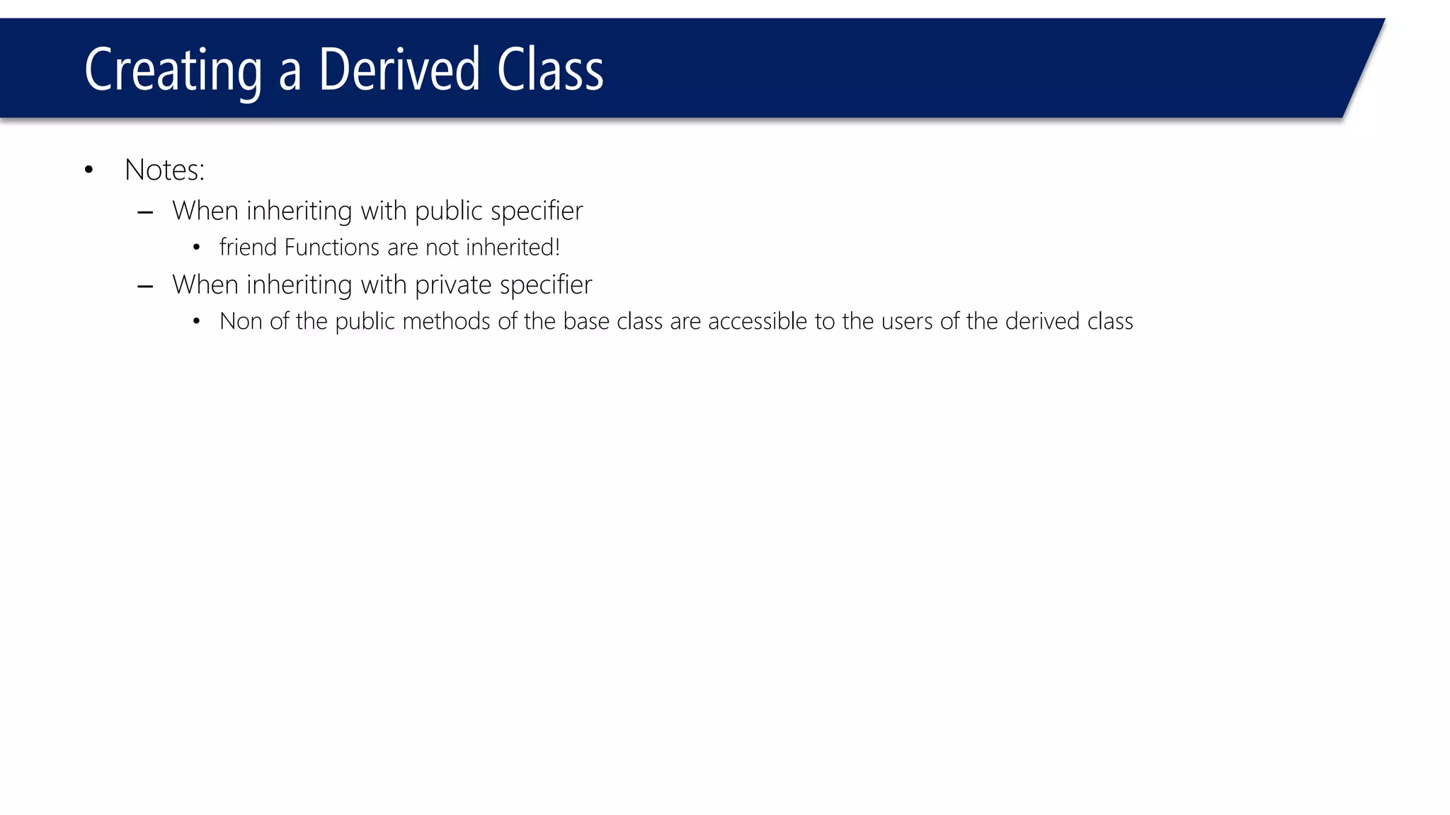 Creating a Derived Class 
•Notes: 
–When inheriting with public specifier 
•friend Functions are not inherited! 
–When inheriting with private specifier 
•Non of the public methods of the base class are accessible to the users of the derived class  