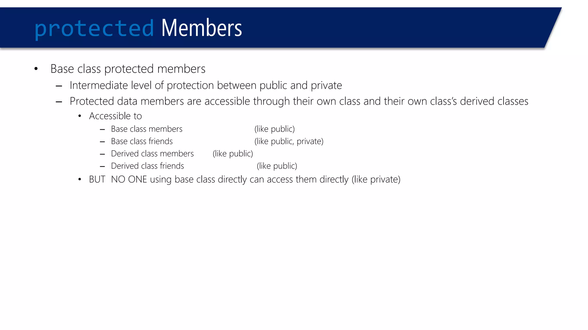 protectedMembers 
•Base class protected members 
–Intermediate level of protection between public and private 
–Protected data members are accessible through their own class and their own class’s derived classes 
•Accessible to 
–Base class members(like public) 
–Base class friends(like public, private) 
–Derived class members (like public) 
–Derived class friends(like public) 
•BUT NO ONE using base class directly can access them directly (like private)  