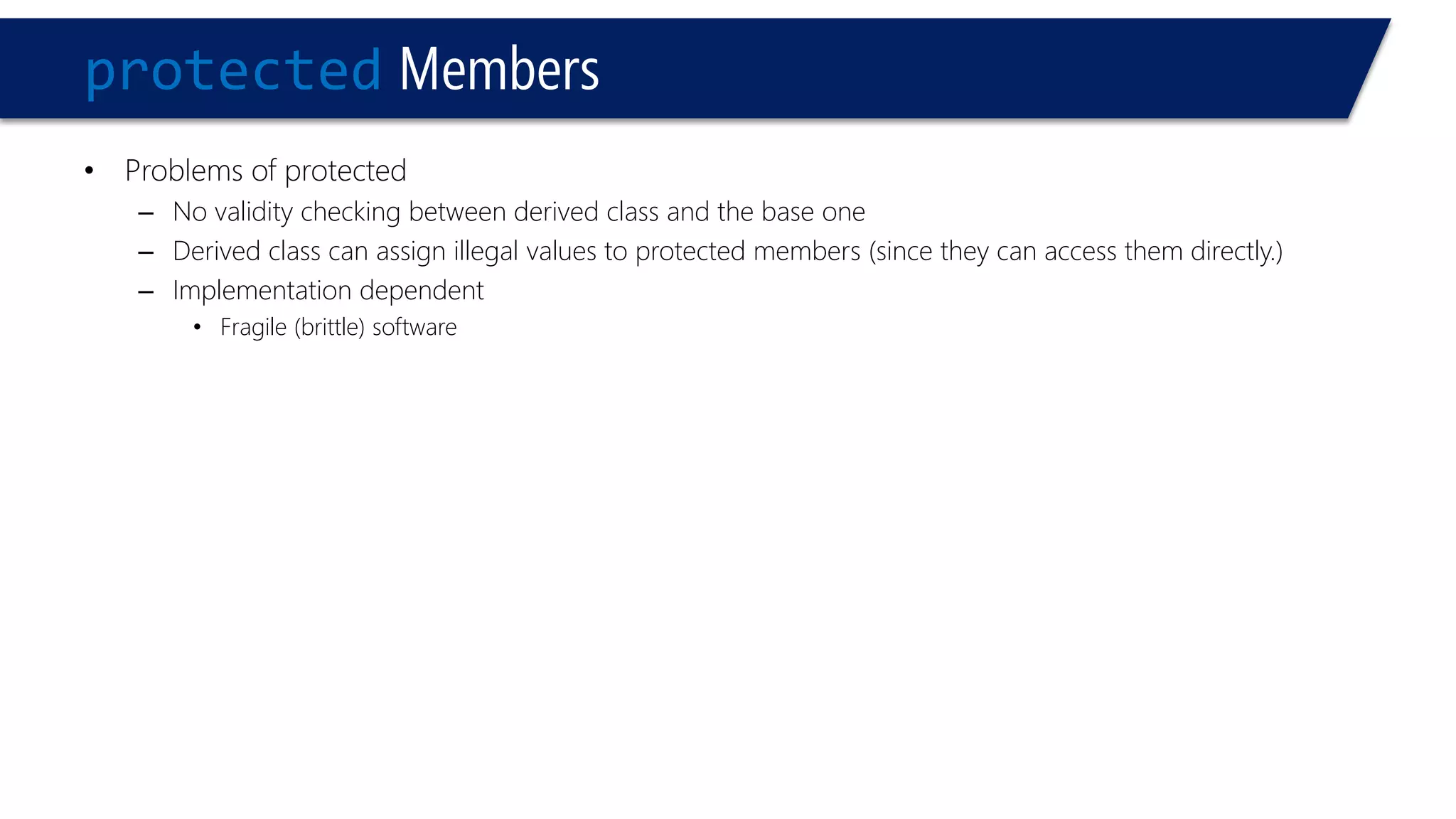 protectedMembers 
•Problems of protected 
–No validity checking between derived class and the base one 
–Derived class can assign illegal values to protected members (since they can access them directly.) 
–Implementation dependent 
•Fragile (brittle) software  