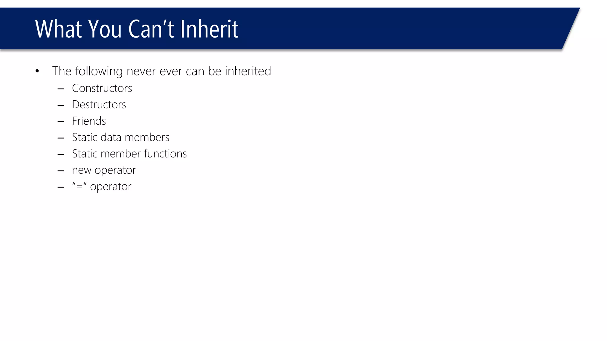 What You Can’t Inherit 
•The following never ever can be inherited 
–Constructors 
–Destructors 
–Friends 
–Static data members 
–Static member functions 
–new operator 
–“=“ operator  