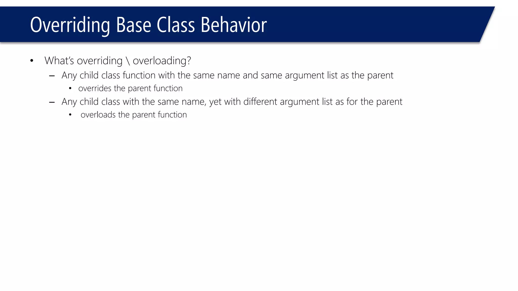 Overriding Base Class Behavior 
•What’s overriding overloading? 
–Any child class function with the same name and same argument list as the parent 
•overrides the parent function 
–Any child class with the same name, yet with different argument list as for the parent 
•overloads the parent function  