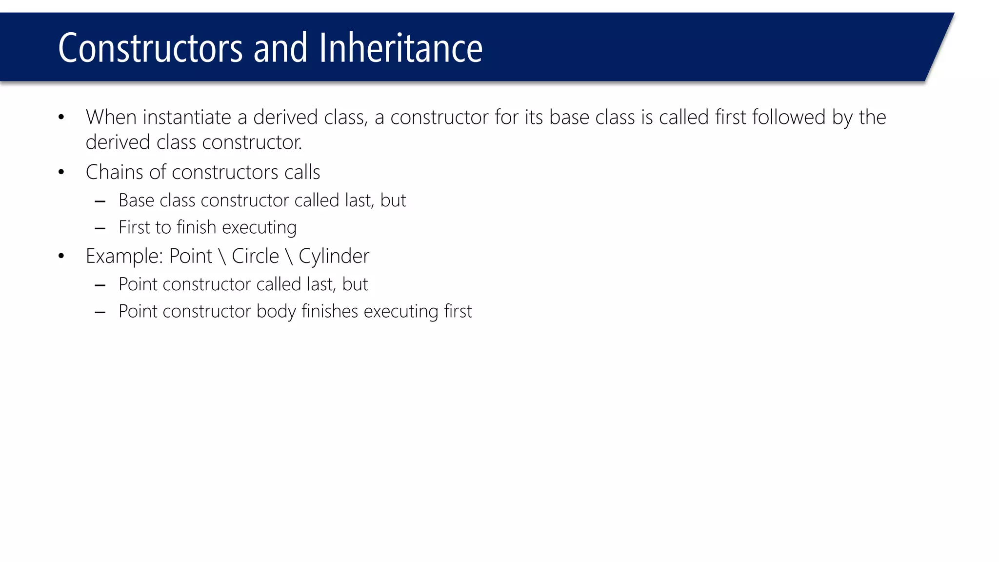Constructors and Inheritance 
•When instantiate a derived class, a constructor for its base class is called first followed by the derived class constructor. 
•Chains of constructors calls 
–Base class constructor called last, but 
–First to finish executing 
•Example: Point Circle Cylinder 
–Point constructor called last, but 
–Point constructor body finishes executing first  