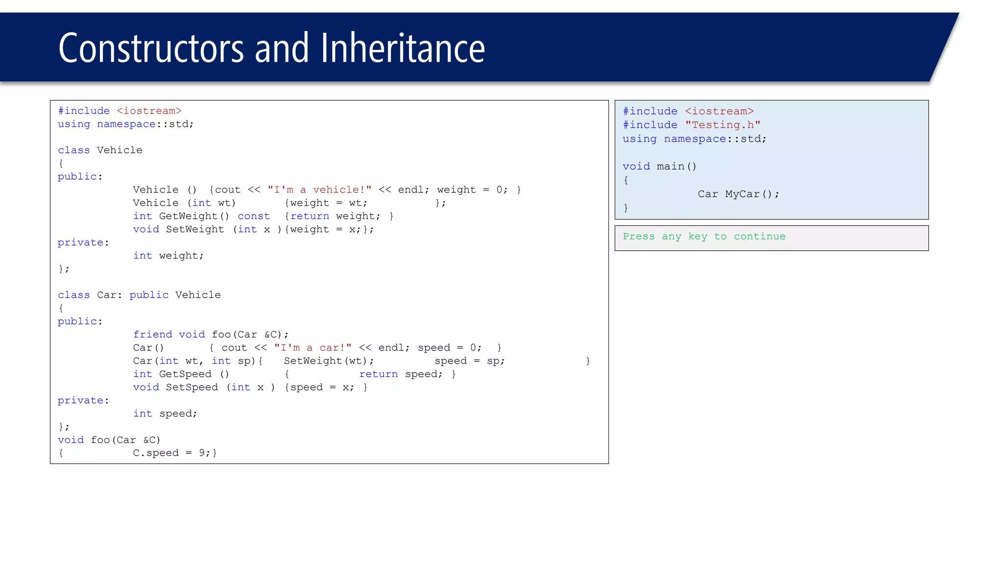 Constructors and Inheritance 
#include<iostream> 
usingnamespace::std; 
classVehicle 
{ 
public: 
Vehicle (){cout << "I'm a vehicle!"<< endl; weight = 0; } 
Vehicle (intwt){weight = wt; }; 
intGetWeight() const{returnweight; } 
voidSetWeight (intx ){weight = x;}; 
private: 
intweight; 
}; 
classCar: publicVehicle 
{ 
public: 
friendvoidfoo(Car &C); 
Car(){ cout << "I'm a car!"<< endl; speed = 0; } 
Car(intwt, intsp){SetWeight(wt);speed = sp; } 
intGetSpeed () {returnspeed; } 
voidSetSpeed (intx ){speed = x; } 
private: 
intspeed; 
}; 
voidfoo(Car &C) 
{C.speed = 9;} 
#include<iostream> 
#include"Testing.h" 
usingnamespace::std; 
voidmain() 
{ 
Car MyCar(); 
} 
Press any key to continue  