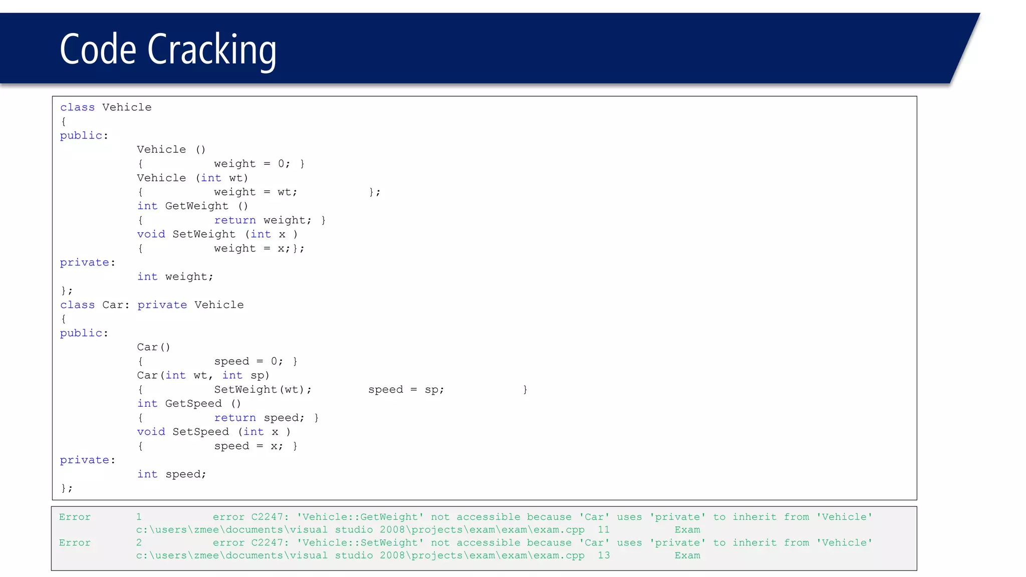 Code Cracking 
classVehicle 
{ 
public: 
Vehicle () 
{weight = 0; } 
Vehicle (intwt) 
{weight = wt; }; 
intGetWeight () 
{returnweight; } 
voidSetWeight (intx ) 
{weight = x;}; 
private: 
intweight; 
}; 
classCar: private Vehicle 
{ 
public: 
Car() 
{speed = 0; } 
Car(intwt, intsp) 
{SetWeight(wt); speed = sp; } 
intGetSpeed () 
{returnspeed; } 
voidSetSpeed (intx ) 
{speed = x; } 
private: 
intspeed; 
}; 
Error1error C2247: 'Vehicle::GetWeight' not accessible because 'Car' uses 'private' to inherit from 'Vehicle'c:userszmeedocumentsvisual studio 2008projectsexamexamexam.cpp11Exam 
Error2error C2247: 'Vehicle::SetWeight' not accessible because 'Car' uses 'private' to inherit from 'Vehicle'c:userszmeedocumentsvisual studio 2008projectsexamexamexam.cpp13Exam  