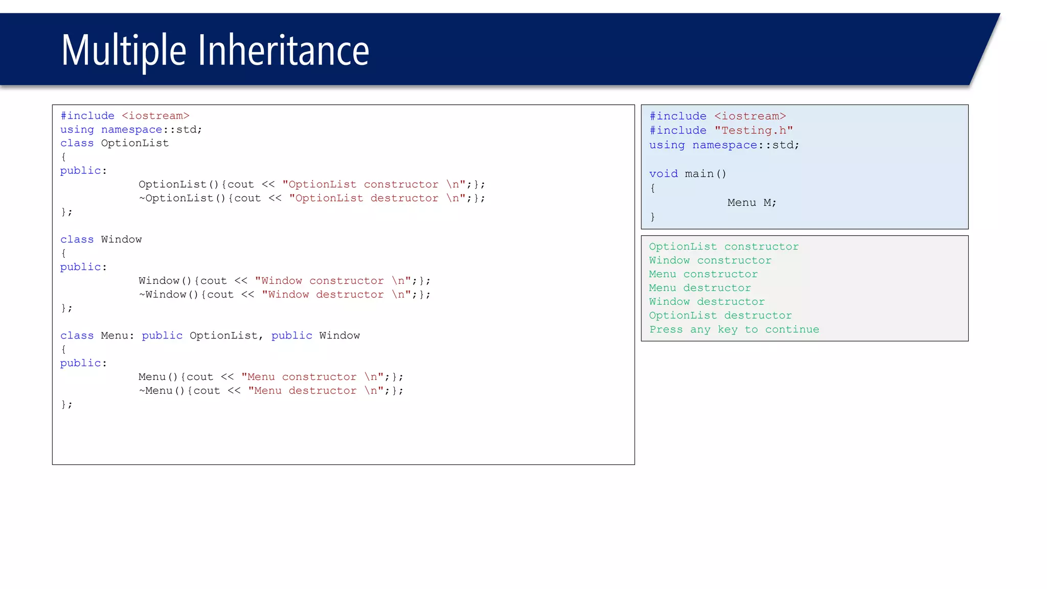 Multiple Inheritance 
#include<iostream> 
usingnamespace::std; 
classOptionList 
{ 
public: 
OptionList(){cout << "OptionList constructor n";}; 
~OptionList(){cout << "OptionList destructor n";}; 
}; 
classWindow 
{ 
public: 
Window(){cout << "Window constructor n";}; 
~Window(){cout << "Window destructor n";}; 
}; 
classMenu: publicOptionList, publicWindow 
{ 
public: 
Menu(){cout << "Menu constructor n";}; 
~Menu(){cout << "Menu destructor n";}; 
}; 
#include<iostream> 
#include"Testing.h" 
usingnamespace::std; 
voidmain() 
{ 
Menu M; 
} 
OptionList constructor 
Window constructor 
Menu constructor 
Menu destructor 
Window destructor 
OptionList destructor 
Press any key to continue  