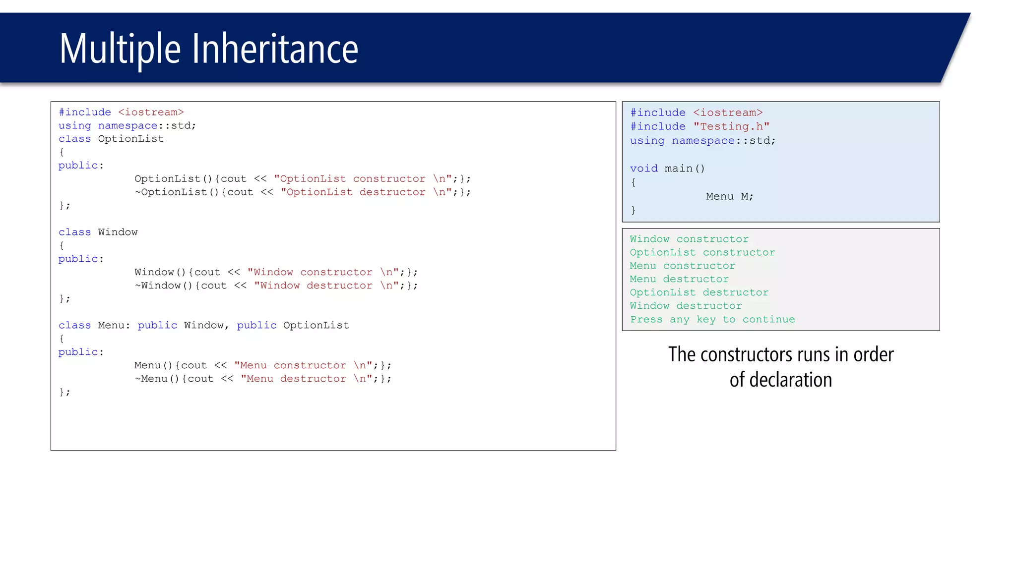Multiple Inheritance 
#include<iostream> 
usingnamespace::std; 
classOptionList 
{ 
public: 
OptionList(){cout << "OptionList constructor n";}; 
~OptionList(){cout << "OptionList destructor n";}; 
}; 
classWindow 
{ 
public: 
Window(){cout << "Window constructor n";}; 
~Window(){cout << "Window destructor n";}; 
}; 
classMenu: publicWindow, publicOptionList 
{ 
public: 
Menu(){cout << "Menu constructor n";}; 
~Menu(){cout << "Menu destructor n";}; 
}; 
#include<iostream> 
#include"Testing.h" 
usingnamespace::std; 
voidmain() 
{ 
Menu M; 
} 
Window constructor 
OptionList constructor 
Menu constructor 
Menu destructor 
OptionList destructor 
Window destructor 
Press any key to continue 
The constructors runs in order of declaration  