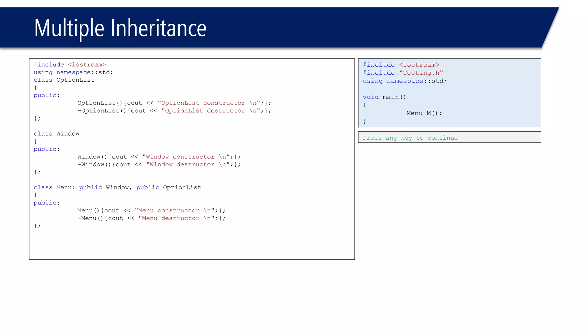 Multiple Inheritance 
#include<iostream> 
usingnamespace::std; 
classOptionList 
{ 
public: 
OptionList(){cout << "OptionList constructor n";}; 
~OptionList(){cout << "OptionList destructor n";}; 
}; 
classWindow 
{ 
public: 
Window(){cout << "Window constructor n";}; 
~Window(){cout << "Window destructor n";}; 
}; 
classMenu: publicWindow, publicOptionList 
{ 
public: 
Menu(){cout << "Menu constructor n";}; 
~Menu(){cout << "Menu destructor n";}; 
}; 
#include<iostream> 
#include"Testing.h" 
usingnamespace::std; 
voidmain() 
{ 
Menu M(); 
} 
Press any key to continue  