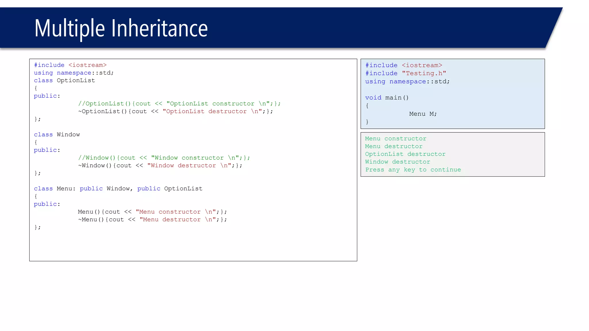 Multiple Inheritance 
#include<iostream> 
usingnamespace::std; 
classOptionList 
{ 
public: 
//OptionList(){cout << "OptionList constructor n";}; 
~OptionList(){cout << "OptionList destructor n";}; 
}; 
classWindow 
{ 
public: 
//Window(){cout << "Window constructor n";}; 
~Window(){cout << "Window destructor n";}; 
}; 
classMenu: publicWindow, publicOptionList 
{ 
public: 
Menu(){cout << "Menu constructor n";}; 
~Menu(){cout << "Menu destructor n";}; 
}; 
#include<iostream> 
#include"Testing.h" 
usingnamespace::std; 
voidmain() 
{ 
Menu M; 
} 
Menu constructor 
Menu destructor 
OptionList destructor 
Window destructor 
Press any key to continue  