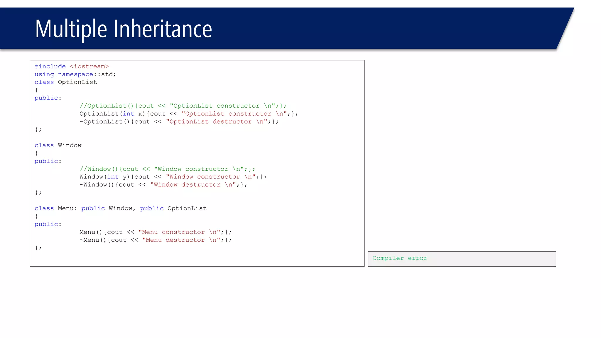 Multiple Inheritance 
#include<iostream> 
usingnamespace::std; 
classOptionList 
{ 
public: 
//OptionList(){cout << "OptionList constructor n";}; 
OptionList(intx){cout << "OptionList constructor n";}; 
~OptionList(){cout << "OptionList destructor n";}; 
}; 
classWindow 
{ 
public: 
//Window(){cout << "Window constructor n";}; 
Window(inty){cout << "Window constructor n";}; 
~Window(){cout << "Window destructor n";}; 
}; 
classMenu: publicWindow, publicOptionList 
{ 
public: 
Menu(){cout << "Menu constructor n";}; 
~Menu(){cout << "Menu destructor n";}; 
}; 
Compiler error  