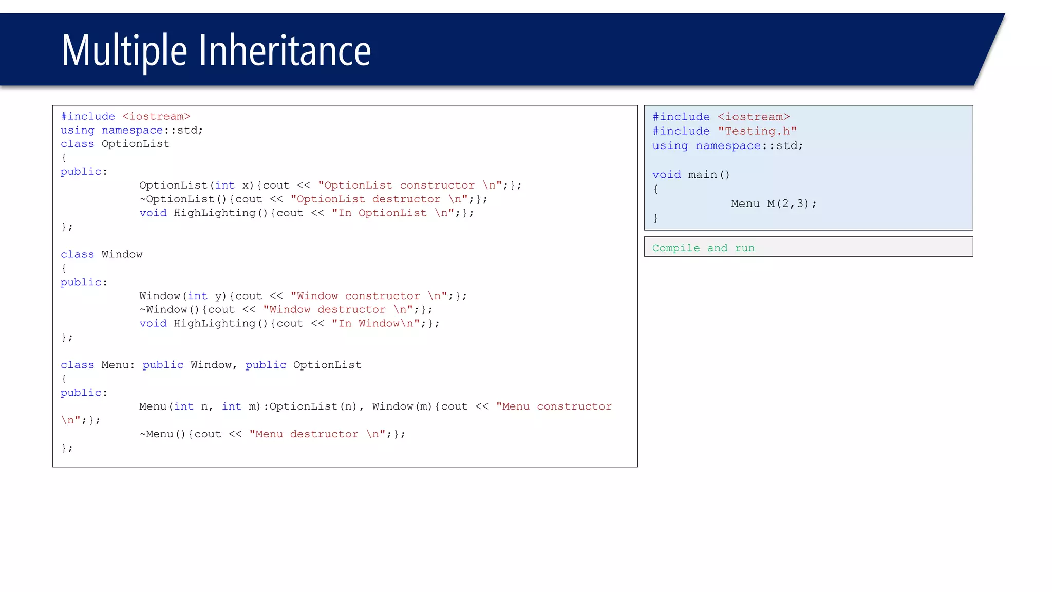 Multiple Inheritance 
#include<iostream> 
usingnamespace::std; 
classOptionList 
{ 
public: 
OptionList(intx){cout << "OptionList constructor n";}; 
~OptionList(){cout << "OptionList destructor n";}; 
voidHighLighting(){cout << "In OptionList n";}; 
}; 
classWindow 
{ 
public: 
Window(inty){cout << "Window constructor n";}; 
~Window(){cout << "Window destructor n";}; 
voidHighLighting(){cout << "In Windown";}; 
}; 
classMenu: publicWindow, publicOptionList 
{ 
public: 
Menu(intn, intm):OptionList(n), Window(m){cout << "Menu constructor n";}; 
~Menu(){cout << "Menu destructor n";}; 
}; 
#include<iostream> 
#include"Testing.h" 
usingnamespace::std; 
voidmain() 
{ 
Menu M(2,3); 
} 
Compile and run  