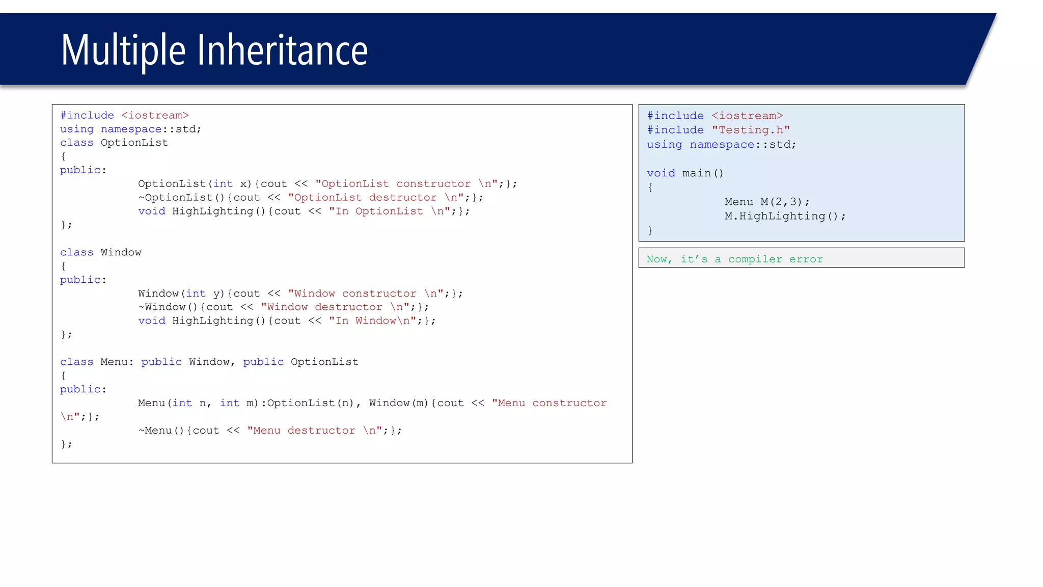 Multiple Inheritance 
#include<iostream> 
usingnamespace::std; 
classOptionList 
{ 
public: 
OptionList(intx){cout << "OptionList constructor n";}; 
~OptionList(){cout << "OptionList destructor n";}; 
voidHighLighting(){cout << "In OptionList n";}; 
}; 
classWindow 
{ 
public: 
Window(inty){cout << "Window constructor n";}; 
~Window(){cout << "Window destructor n";}; 
voidHighLighting(){cout << "In Windown";}; 
}; 
classMenu: publicWindow, publicOptionList 
{ 
public: 
Menu(intn, intm):OptionList(n), Window(m){cout << "Menu constructor n";}; 
~Menu(){cout << "Menu destructor n";}; 
}; 
#include<iostream> 
#include"Testing.h" 
usingnamespace::std; 
voidmain() 
{ 
Menu M(2,3); 
M.HighLighting(); 
} 
Now, it’s a compiler error  