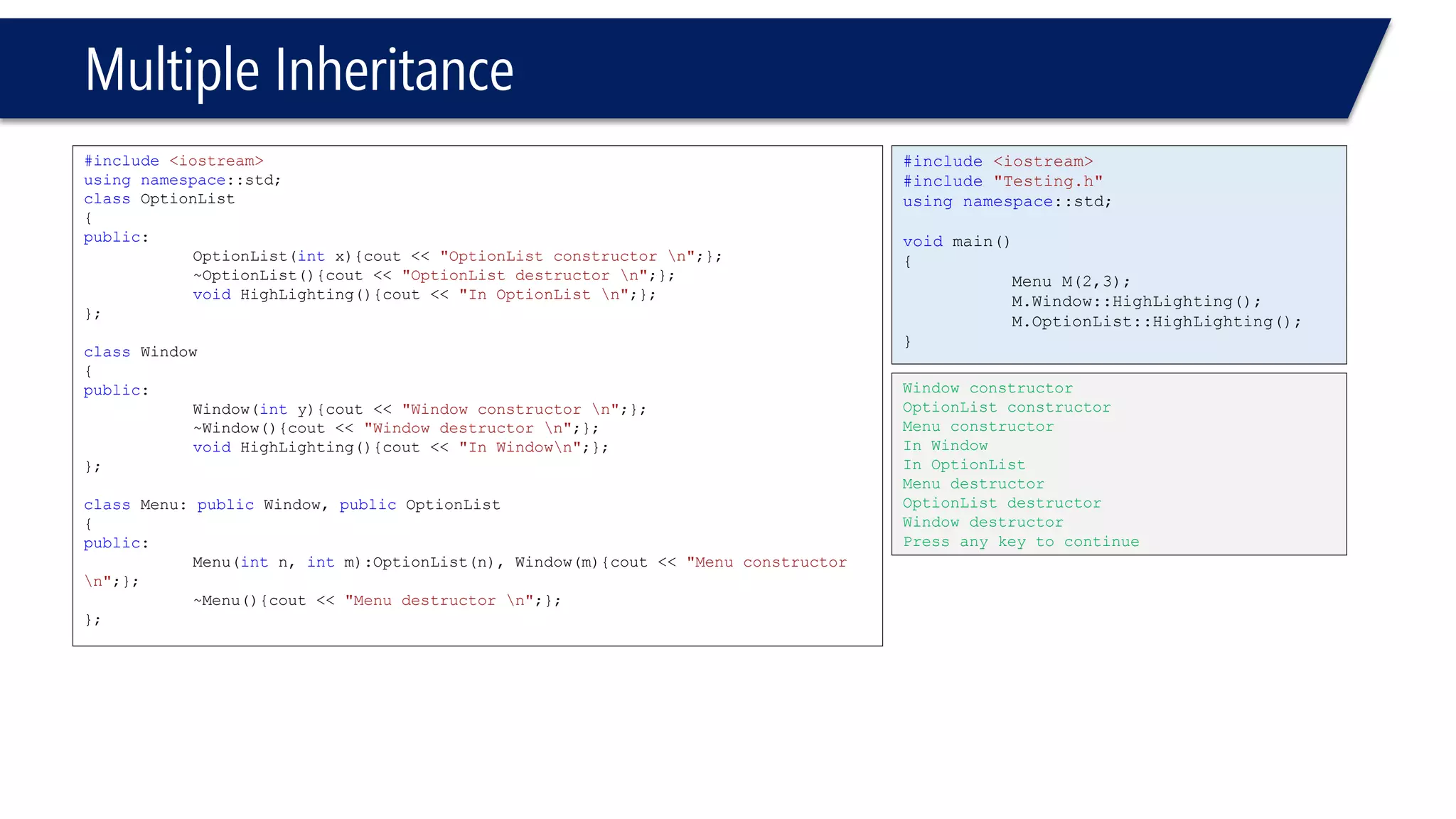 Multiple Inheritance 
#include<iostream> 
usingnamespace::std; 
classOptionList 
{ 
public: 
OptionList(intx){cout << "OptionList constructor n";}; 
~OptionList(){cout << "OptionList destructor n";}; 
voidHighLighting(){cout << "In OptionList n";}; 
}; 
classWindow 
{ 
public: 
Window(inty){cout << "Window constructor n";}; 
~Window(){cout << "Window destructor n";}; 
voidHighLighting(){cout << "In Windown";}; 
}; 
classMenu: publicWindow, publicOptionList 
{ 
public: 
Menu(intn, intm):OptionList(n), Window(m){cout << "Menu constructor n";}; 
~Menu(){cout << "Menu destructor n";}; 
}; 
#include<iostream> 
#include"Testing.h" 
usingnamespace::std; 
voidmain() 
{ 
Menu M(2,3); 
M.Window::HighLighting(); 
M.OptionList::HighLighting(); 
} 
Window constructor 
OptionList constructor 
Menu constructor 
In Window 
In OptionList 
Menu destructor 
OptionList destructor 
Window destructor 
Press any key to continue  