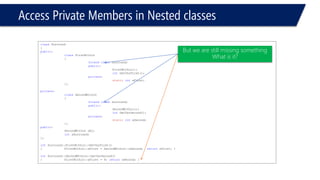 Access Private Members in Nested classes 
classSurround 
{ 
public: 
classFirstWithin 
{ 
friendclassSurround; 
public: 
FirstWithin(); 
intGetVarFirst(); 
private: 
staticintxFirst; 
}; 
private: 
classSecondWithin 
{ 
friendclasssurround; 
public: 
SecondWithin(); 
intGetVarSecond(); 
private: 
staticintxSecond; 
}; 
public: 
SecondWithin obj; 
intxSurround; 
}; 
intSurround::FirstWithin::GetVarFirst() 
{FirstWithin::xFirst = SecondWithin::xSecond; returnxFirst; } 
intSurround::SecondWithin::GetVarSecond() 
{FirstWithin::xFirst = 9; returnxSecond; } 
But we are still missing something 
What is it?  