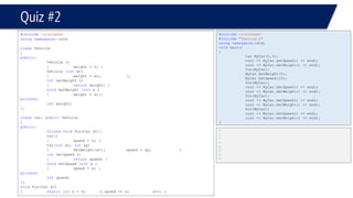Quiz #2 
#include<iostream> 
usingnamespace::std; 
classVehicle 
{ 
public: 
Vehicle () 
{weight = 0; } 
Vehicle (intwt) 
{weight = wt; }; 
intGetWeight () 
{returnweight; } 
voidSetWeight (intx ) 
{weight = x;}; 
private: 
intweight; 
}; 
classCar: publicVehicle 
{ 
public: 
friendvoidfoo(Car &C); 
Car() 
{speed = 0; } 
Car(intwt, intsp) 
{SetWeight(wt); speed = sp; } 
intGetSpeed () 
{returnspeed; } 
voidSetSpeed (intx ) 
{speed = x; } 
private: 
intspeed; 
}; 
voidfoo(Car &C) 
{staticintx = 6; C.speed =+ x;x++; } 
#include<iostream> 
#include"Testing.h" 
usingnamespace::std; 
voidmain() 
{ 
Car MyCar(2,3); 
cout << MyCar.GetSpeed() << endl; 
cout << MyCar.GetWeight() << endl; 
foo(MyCar); 
MyCar.SetWeight(5); 
MyCar.SetSpeed(10); 
foo(MyCar); 
cout << MyCar.GetSpeed() << endl; 
cout << MyCar.GetWeight() << endl; 
foo(MyCar); 
cout << MyCar.GetSpeed() << endl; 
cout << MyCar.GetWeight() << endl; 
foo(MyCar); 
cout << MyCar.GetSpeed() << endl; 
cout << MyCar.GetWeight() << endl; 
} 
3 
2 
7 
5 
8 
5 
9 
5 