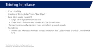 Thinking Inheritance 
•C++ Usability 
•Creating a “Derived class” from “Base Class” * 
•Base Class usually represent: 
–Larger set of objects than derived class 
–Characteristics that are shared between all of the derived classes 
•Derived classes usually represent more specialized group of objects 
•Sometimes 
–Derived class inherit data members and data functions it does doesn’t need or should shouldn’t not have 
______________________________________ 
*Base Class: also called Parent class, Super class, Ancestor 
*Derived Class: also called Child Class, Sub Class, Descendant  