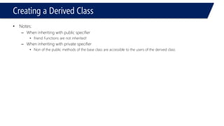 Creating a Derived Class 
•Notes: 
–When inheriting with public specifier 
•friend Functions are not inherited! 
–When inheriting with private specifier 
•Non of the public methods of the base class are accessible to the users of the derived class  
