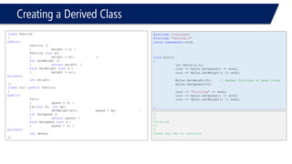 Creating a Derived Class 
classVehicle 
{ 
public: 
Vehicle () 
{weight = 0; } 
Vehicle (intwt) 
{weight = wt; }; 
intGetWeight () 
{returnweight; } 
voidSetWeight (intx ) 
{weight = x;}; 
private: 
intweight; 
}; 
classCar: publicVehicle 
{ 
public: 
Car() 
{speed = 0; } 
Car(intwt, intsp) 
{SetWeight(wt); speed = sp; } 
intGetSpeed () 
{returnspeed; } 
voidSetSpeed (intx ) 
{speed = x; } 
private: 
intspeed; 
}; 
#include<iostream> 
#include"Testing.h" 
usingnamespace::std; 
voidmain() 
{ 
Car MyCar(2,3); 
cout << MyCar.GetSpeed() << endl; 
cout << MyCar.GetWeight() << endl; 
MyCar.SetWeight(5);// member function in base class 
MyCar.SetSpeed(10); 
cout << "Printing"<< endl; 
cout << MyCar.GetSpeed() << endl; 
cout << MyCar.GetWeight() << endl; 
} 
3 
2 
Printing 
10 
5 
Press any key to continue  