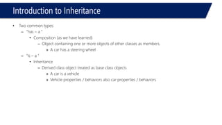 Introduction to Inheritance 
•Two common types: 
–“has –a ” 
•Composition (as we have learned) 
–Object containing one or more objects of other classes as members. 
»A car has a steering wheel 
–“Is –a ” 
•Inheritance 
–Derived class object treated as base class objects 
»A car is a vehicle 
»Vehicle properties / behaviors also car properties / behaviors  
