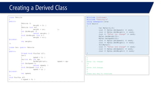 Creating a Derived Class 
classVehicle 
{ 
public: 
Vehicle () 
{weight = 0; } 
Vehicle (intwt) 
{weight = wt; }; 
intGetWeight () 
{returnweight; } 
voidSetWeight (intx ) 
{weight = x;}; 
private: 
intweight; 
}; 
classCar: publicVehicle 
{ 
public: 
friendvoidfoo(Car &C); 
Car() 
{speed = 0; } 
Car(intwt, intsp) 
{SetWeight(wt); speed = sp; } 
intGetSpeed () 
{returnspeed; } 
voidSetSpeed (intx ) 
{speed = x; } 
private: 
intspeed; 
}; 
voidfoo(Car &C) 
{C.speed = 9; } 
#include<iostream> 
#include"Testing.h" 
usingnamespace::std; 
voidmain() 
{ 
Car MyCar(2,3); 
cout << MyCar.GetSpeed() << endl; 
cout << MyCar.GetWeight() << endl; 
cout << "After 1st change"<< endl; 
MyCar.SetWeight(5); 
MyCar.SetSpeed(10); 
cout << MyCar.GetSpeed() << endl; 
cout << MyCar.GetWeight() << endl; 
foo(MyCar); 
cout << "After 2nd change"<< endl; 
cout << MyCar.GetSpeed() << endl; 
cout << MyCar.GetWeight() << endl; 
} 
3 
2 
After 1st change 
10 
5 
After 2nd change 
9 
5 
Press any key to continue  