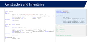 Constructors and Inheritance 
classVehicle 
{ 
public: 
Vehicle (){cout << "I'm a vehicle!"<< endl; weight = 0; } 
Vehicle (intwt){cout << "I'm a vehicle!"<< endl; weight += wt; }; 
intGetWeight() const{returnweight; } 
voidSetWeight (intx ){weight = x;}; 
private: 
intweight; 
}; 
classCar: publicVehicle 
{ 
public: 
friendvoidfoo(Car &C); 
Car(){ cout << "I'm a car!"<< endl; speed = 0; } 
Car(intwt, intsp){SetWeight(wt);speed = sp; } 
intGetSpeed () {Vehicle::Vehicle(5); returnspeed; } 
voidSetSpeed (intx ){speed = x; } 
private: 
intspeed; 
}; 
voidfoo(Car &C) 
{C.speed = 9;} 
#include<iostream> 
#include"Testing.h" 
usingnamespace::std; 
voidmain() 
{ 
Car MyCar; 
cout << MyCar.GetWeight() << endl; 
cout << MyCar.GetSpeed() << endl; 
cout << MyCar.GetSpeed() << endl; 
cout << MyCar.GetWeight() << endl; 
} 
I'm a vehicle! 
I'm a car! 
0 
I'm a vehicle! 
0 
I'm a vehicle! 
0 
0 
Press any key to continue  
