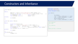 Constructors and Inheritance 
classVehicle 
{ 
public: 
Vehicle (){cout << "I'm a vehicle!"<< endl; weight = 0; } 
Vehicle (intwt){cout << "I'm a vehicle!"<< endl; weight += wt; }; 
intGetWeight() const{returnweight; } 
voidSetWeight (intx ){weight = x;}; 
private: 
intweight; 
}; 
classCar: publicVehicle 
{ 
public: 
friendvoidfoo(Car &C); 
Car(){ cout << "I'm a car!"<< endl; speed = 0; } 
Car(intwt, intsp){SetWeight(wt);speed = sp; } 
intGetSpeed () {Vehicle::Vehicle(5); returnspeed; } 
voidSetSpeed (intx ){speed = x; } 
private: 
intspeed; 
}; 
voidfoo(Car &C) 
{C.speed = 9;} 
#include<iostream> 
#include"Testing.h" 
usingnamespace::std; 
voidmain() 
{ 
Car MyCar; 
cout << MyCar.GetWeight() << endl; 
cout << MyCar.GetSpeed() << endl; 
MyCar.SetWeight(4); 
cout << MyCar.GetWeight() << endl; 
} 
I'm a vehicle! 
I'm a car! 
0 
I'm a vehicle! 
0 
4 
Press any key to continue  