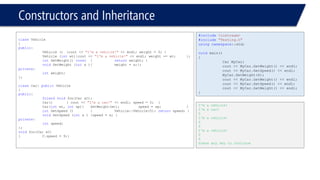 Constructors and Inheritance 
classVehicle 
{ 
public: 
Vehicle (){cout << "I'm a vehicle!"<< endl; weight = 0; } 
Vehicle (intwt){cout << "I'm a vehicle!"<< endl; weight += wt; }; 
intGetWeight() const{returnweight; } 
voidSetWeight (intx ){weight = x;}; 
private: 
intweight; 
}; 
classCar: publicVehicle 
{ 
public: 
friendvoidfoo(Car &C); 
Car(){ cout << "I'm a car!"<< endl; speed = 0; } 
Car(intwt, intsp){SetWeight(wt);speed = sp; } 
intGetSpeed () {Vehicle::Vehicle(5); returnspeed; } 
voidSetSpeed (intx ){speed = x; } 
private: 
intspeed; 
}; 
voidfoo(Car &C) 
{C.speed = 9;} 
#include<iostream> 
#include"Testing.h" 
usingnamespace::std; 
voidmain() 
{ 
Car MyCar; 
cout << MyCar.GetWeight() << endl; 
cout << MyCar.GetSpeed() << endl; 
MyCar.SetWeight(4); 
cout << MyCar.GetWeight() << endl; 
cout << MyCar.GetSpeed() << endl; 
cout << MyCar.GetWeight() << endl; 
} 
I'm a vehicle! 
I'm a car! 
0 
I'm a vehicle! 
0 
4 
I'm a vehicle! 
0 
4 
Press any key to continue  