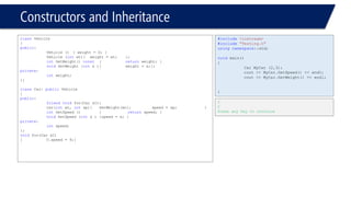 Constructors and Inheritance 
classVehicle 
{ 
public: 
Vehicle (){ weight = 0; } 
Vehicle (intwt){ weight = wt; }; 
intGetWeight() const{returnweight; } 
voidSetWeight (intx ){weight = x;}; 
private: 
intweight; 
}; 
classCar: publicVehicle 
{ 
public: 
friendvoidfoo(Car &C); 
Car(intwt, intsp){SetWeight(wt);speed = sp; } 
intGetSpeed () {returnspeed; } 
voidSetSpeed (intx ){speed = x; } 
private: 
intspeed; 
}; 
voidfoo(Car &C) 
{C.speed = 9;} 
#include<iostream> 
#include"Testing.h" 
usingnamespace::std; 
voidmain() 
{ 
Car MyCar (2,3); 
cout << MyCar.GetSpeed() << endl; 
cout << MyCar.GetWeight() << endl; 
} 
3 
2 
Press any key to continue  