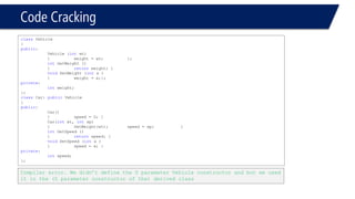 Code Cracking 
classVehicle 
{ 
public: 
Vehicle (intwt) 
{weight = wt; }; 
intGetWeight () 
{returnweight; } 
voidSetWeight (intx ) 
{weight = x;}; 
private: 
intweight; 
}; 
classCar: publicVehicle 
{ 
public: 
Car() 
{speed = 0; } 
Car(intwt, intsp) 
{SetWeight(wt); speed = sp; } 
intGetSpeed () 
{returnspeed; } 
voidSetSpeed (intx ) 
{speed = x; } 
private: 
intspeed; 
}; 
Compiler error. We didn’t define the 0 parameter Vehicle constructor and but we used it in the (0 parameter constructor of the) derived class  
