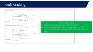 Code Cracking 
classVehicle 
{ 
public: 
Vehicle (intwt) 
{weight = wt; }; 
intGetWeight () 
{returnweight; } 
voidSetWeight (intx ) 
{weight = x;}; 
private: 
intweight; 
}; 
classCar: publicVehicle 
{ 
public: 
Car() 
{speed = 0; } 
Car(intwt, intsp) 
{SetWeight(wt); speed = sp; } 
intGetSpeed () 
{returnspeed; } 
voidSetSpeed (intx ) 
{speed = x; } 
private: 
intspeed; 
}; 
To solve this, 2 ways: 
1.define an non-parameter base class constructor. 
2.call the parametric base class constructor (the one with parameters) and make an explicit call for it from the derived class.  