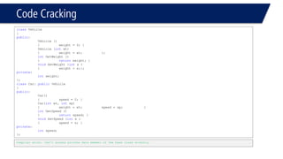 Code Cracking 
classVehicle 
{ 
public: 
Vehicle () 
{weight = 0; } 
Vehicle (intwt) 
{weight = wt; }; 
intGetWeight () 
{returnweight; } 
voidSetWeight (intx ) 
{weight = x;}; 
private: 
intweight; 
}; 
classCar: publicVehicle 
{ 
public: 
Car() 
{speed = 0; } 
Car(intwt, intsp) 
{weight = wt; speed = sp; } 
intGetSpeed () 
{returnspeed; } 
voidSetSpeed (intx ) 
{speed = x; } 
private: 
intspeed; 
}; 
Compiler error. Can’t access private data member of the base class directly  