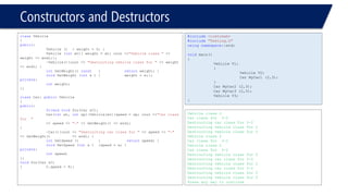 Constructors and Destructors 
classVehicle 
{ 
public: 
Vehicle (){ weight = 0; } 
Vehicle (intwt){ weight = wt; cout <<"Vehicle class "<< weight << endl;}; 
~Vehicle(){cout << "Destructing vehicle class for "<< weight << endl; } 
intGetWeight() const{returnweight; } 
voidSetWeight (intx ){weight = x;}; 
private: 
intweight; 
}; 
classCar: publicVehicle 
{ 
public: 
friendvoidfoo(Car &C); 
Car(intwt, intsp):Vehicle(wt){speed = sp; cout <<"Car class for " 
<< speed << "-"<< GetWeight() << endl; } 
~Car(){cout << "Destructing car class for "<< speed << "-" << GetWeight() << endl; } 
intGetSpeed () {returnspeed; } 
voidSetSpeed (intx ){speed = x; } 
private: 
intspeed; 
}; 
voidfoo(Car &C) 
{C.speed = 9;} 
#include<iostream> 
#include"Testing.h" 
usingnamespace::std; 
voidmain() 
{ 
Vehicle V1; 
{ 
Vehicle V2; 
Car MyCar1 (2,3); 
} 
Car MyCar2 (2,3); 
Car MyCar3 (2,3); 
Vehicle V3; 
} 
Vehicle class 2 
Car class for 3-2 
Destructing car class for 3-2 
Destructing vehicle class for 2 
Destructing vehicle class for 0 
Vehicle class 2 
Car class for 3-2 
Vehicle class 2 
Car class for 3-2 
Destructing vehicle class for 0 
Destructing car class for 3-2 
Destructing vehicle class for 2 
Destructing car class for 3-2 
Destructing vehicle class for 2 
Destructing vehicle class for 0 
Press any key to continue  