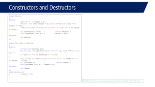 Constructors and Destructors 
classVehicle 
{ 
public: 
Vehicle (){ weight = 0; } 
Vehicle (intwt){ weight = wt; cout <<"Vehicle class "<< weight << endl;}; 
~Vehicle(){cout << "Destructing vehicle class for "<< weight << endl; } 
intGetWeight() const{returnweight; } 
voidSetWeight (intx ){weight = x;}; 
private: 
intweight; 
}; 
classCar: publicVehicle 
{ 
public: 
friendvoidfoo(Car &C); 
Car(intwt, intsp):Vehicle(wt){speed = sp; cout <<"Car class for " 
<< speed << "-"<< GetWeight() << endl; } 
~Car(){cout << "Destructing car class for "<< speed << "-" << weight << endl; } 
intGetSpeed () {returnspeed; } 
voidSetSpeed (intx ){speed = x; } 
private: 
intspeed; 
}; 
voidfoo(Car &C) 
{C.speed = 9;} 
Compiler error, accessing private data member of vehicle  