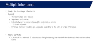 Multiple Inheritance 
•Looks like the single inheritance 
•Except! 
–There’s multiple base classes 
–Separated by commas 
–Individually can be declared as public, protected or private 
•Default is private 
–Inherited member variables are accessible according to the rules of single inheritance 
•Name conflicts 
–Can result in a member of a base class being hidden by the member of the derived class with the same name.  