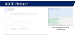 Multiple Inheritance 
#include<iostream> 
usingnamespace::std; 
classOptionList 
{ 
public: 
OptionList(){cout << "OptionList constructor n";}; 
~OptionList(){cout << "OptionList destructor n";}; 
}; 
classWindow 
{ 
public: 
Window(){cout << "Window constructor n";}; 
~Window(){cout << "Window destructor n";}; 
}; 
classMenu: publicWindow, publicOptionList 
{ 
public: 
Menu(){cout << "Menu constructor n";}; 
~Menu(){cout << "Menu destructor n";}; 
}; 
#include<iostream> 
#include"Testing.h" 
usingnamespace::std; 
voidmain() 
{ 
Menu M; 
} 
Window constructor 
OptionList constructor 
Menu constructor 
Menu destructor 
OptionList destructor 
Window destructor 
Press any key to continue 
The constructors runs in order of declaration  