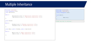Multiple Inheritance 
#include<iostream> 
usingnamespace::std; 
classOptionList 
{ 
public: 
OptionList(){cout << "OptionList constructor n";}; 
~OptionList(){cout << "OptionList destructor n";}; 
}; 
classWindow 
{ 
public: 
Window(){cout << "Window constructor n";}; 
~Window(){cout << "Window destructor n";}; 
}; 
classMenu: publicWindow, publicOptionList 
{ 
public: 
Menu(){cout << "Menu constructor n";}; 
~Menu(){cout << "Menu destructor n";}; 
}; 
#include<iostream> 
#include"Testing.h" 
usingnamespace::std; 
voidmain() 
{ 
Menu M(); 
} 
Press any key to continue  