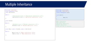 Multiple Inheritance 
#include<iostream> 
usingnamespace::std; 
classOptionList 
{ 
public: 
//OptionList(){cout << "OptionList constructor n";}; 
~OptionList(){cout << "OptionList destructor n";}; 
}; 
classWindow 
{ 
public: 
//Window(){cout << "Window constructor n";}; 
~Window(){cout << "Window destructor n";}; 
}; 
classMenu: publicWindow, publicOptionList 
{ 
public: 
Menu(){cout << "Menu constructor n";}; 
~Menu(){cout << "Menu destructor n";}; 
}; 
#include<iostream> 
#include"Testing.h" 
usingnamespace::std; 
voidmain() 
{ 
Menu M; 
} 
Menu constructor 
Menu destructor 
OptionList destructor 
Window destructor 
Press any key to continue  