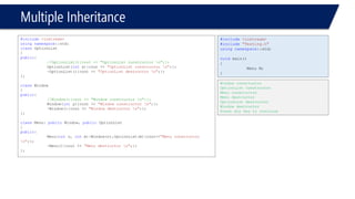 Multiple Inheritance 
#include<iostream> 
usingnamespace::std; 
classOptionList 
{ 
public: 
//OptionList(){cout << "OptionList constructor n";}; 
OptionList(intx){cout << "OptionList constructor n";}; 
~OptionList(){cout << "OptionList destructor n";}; 
}; 
classWindow 
{ 
public: 
//Window(){cout << "Window constructor n";}; 
Window(inty){cout << "Window constructor n";}; 
~Window(){cout << "Window destructor n";}; 
}; 
classMenu: publicWindow, publicOptionList 
{ 
public: 
Menu(intn, intm):Window(n),OptionList(m){cout<<"Menu constructor n";}; 
~Menu(){cout << "Menu destructor n";}; 
}; 
#include<iostream> 
#include"Testing.h" 
usingnamespace::std; 
voidmain() 
{ 
Menu M; 
} 
Window constructor 
OptionList constructor 
Menu constructor 
Menu destructor 
OptionList destructor 
Window destructor 
Press any key to continue  
