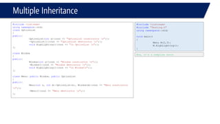 Multiple Inheritance 
#include<iostream> 
usingnamespace::std; 
classOptionList 
{ 
public: 
OptionList(intx){cout << "OptionList constructor n";}; 
~OptionList(){cout << "OptionList destructor n";}; 
voidHighLighting(){cout << "In OptionList n";}; 
}; 
classWindow 
{ 
public: 
Window(inty){cout << "Window constructor n";}; 
~Window(){cout << "Window destructor n";}; 
voidHighLighting(){cout << "In Windown";}; 
}; 
classMenu: publicWindow, publicOptionList 
{ 
public: 
Menu(intn, intm):OptionList(n), Window(m){cout << "Menu constructor n";}; 
~Menu(){cout << "Menu destructor n";}; 
}; 
#include<iostream> 
#include"Testing.h" 
usingnamespace::std; 
voidmain() 
{ 
Menu M(2,3); 
M.HighLighting(); 
} 
Now, it’s a compiler error  
