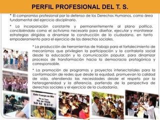 PERFIL PROFESIONAL DEL T. S. 
* El compromiso profesional por la defensa de los Derechos Humanos, como área 
fundamental del ejercicio disciplinario. 
* La incorporación constante y permanentemente al plano político, 
concibiéndolo como el activismo necesario para diseñar, ejecutar y monitorear 
estrategias dirigidas a dinamizar la construcción de lo ciudadano, en tanto 
empoderamiento para el ejercicio de los derechos sociales. 
* La producción de herramientas de trabajo para el fortalecimiento de 
mecanismos que privilegien la participación y la contraloría social 
desde la educación y la comunicación popular, para dinamizar 
procesos de transformación hacia la democracia protagónica y 
corresponsable. 
* La promoción de programas y proyectos intersectoriales para la 
conformación de redes que desde la equidad, promuevan la calidad 
de vida, atendiendo las necesidades desde el respeto por la 
heterogeneidad y la diferencia, partiendo de la perspectiva de 
derechos sociales y el ejercicio de la ciudadanía. 
 