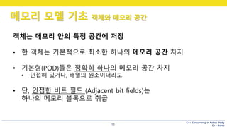 C++ Concurrency in Action Study
C++ Korea
메모리 모델 기초 객체와 메모리 공간
10
객체는 메모리 안의 특정 공간에 저장
• 한 객체는 기본적으로 최소한 하나의 메모리 공간 차지
• 기본형(POD)들은 정확히 하나의 메모리 공간 차지
• 인접해 있거나, 배열의 원소이더라도
• 단, 인접한 비트 필드 (Adjacent bit fields)는
하나의 메모리 블록으로 취급
 