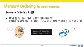 C++ Concurrency in Action Study
C++ Korea
Memory Ordering for atomic operation
100
Memory Ordering 이란?
• 내가 볼 땐 순서대로 실행되어야 하지만,
CPU랑 컴파일러가 볼 때에는 순서대로 실행 안되어도 상관없을 때
??
 