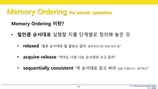 C++ Concurrency in Action Study
C++ Korea
Memory Ordering for atomic operation
102
Memory Ordering 이란?
• 얼만큼 순서대로 실행할 지를 단계별로 정의해 놓은 것
• relaxed “별로 순서대로 할 필요는 없어. 원자적이기만 하면 되지 뭐“
• acquire-release “적어도 너랑 나는 순서대로 쓰고 읽자“
• sequentially consistent “꼭 순서대로 읽고 써라 싱글 스레드다~ 생각하고“
 
