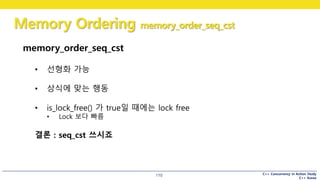 C++ Concurrency in Action Study
C++ Korea
Memory Ordering memory_order_seq_cst
110
memory_order_seq_cst
• 선형화 가능
• 상식에 맞는 행동
• is_lock_free() 가 true일 때에는 lock free
• Lock 보다 빠름
결론 : seq_cst 쓰시죠
 