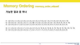 C++ Concurrency in Action Study
C++ Korea
Memory Ordering memory_order_relaxed
118
가능한 결과 중 하나
t1 : (0, 0, 0), (1, 0, 0), (2, 0, 0), (3, 0, 0), (4, 0, 0), (5, 7, 0), (6, 7, 8), (7, 9, 8), (8, 9, 8), (9, 9, 10)
t2 : (0, 0, 0), (0, 1, 0), (0, 2, 0), (1, 3, 5), (8, 4, 5), (8, 5, 5), (8, 6, 6), (8, 7, 9), (10, 8, 9), (10, 9, 10)
t3 : (0, 0, 0), (0, 0, 1), (0, 0, 2), (0, 0, 3), (0, 0, 4), (0, 0, 5), (0, 0, 6), (0, 0, 7), (0, 0, 8), (0, 0, 9)
t4 : (1, 3, 0), (2, 3, 0), (2, 4, 1), (3, 6, 4), (3, 9, 5), (5, 10, 6), (5, 10, 8), (5, 10, 10), (9, 10, 10), (10, 10, 10)
t5 : (0, 0, 0), (0, 0, 0), (0, 0, 0), (6, 3, 7), (6, 5, 7), (7, 7, 7), (7, 8, 7), (8, 8, 7), (8, 8, 9), (8, 8, 9)
 
