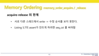 C++ Concurrency in Action Study
C++ Korea
Memory Ordering memory_order_acquire / _release
133
acquire-release 의 한계
• 서로 다른 스레드에서 write -> 수정 순서를 보지 못한다.
• Listing 5.7의 assert가 안뜨게 하려면 seq_cst 를 써야함
 