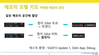 C++ Concurrency in Action Study
C++ Korea
메모리 모델 기초 객체와 메모리 공간
14
합이 32bit 초과.
-> 쪼갠다.
합이 32bit 이하.
-> 합친다.
테스트 환경 : VS2015 Update 1, 32bit App, Debug
같은 메모리 공간에 할당
 